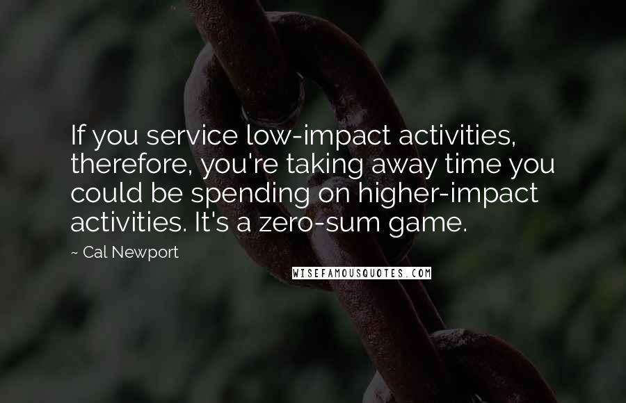 Cal Newport Quotes: If you service low-impact activities, therefore, you're taking away time you could be spending on higher-impact activities. It's a zero-sum game.