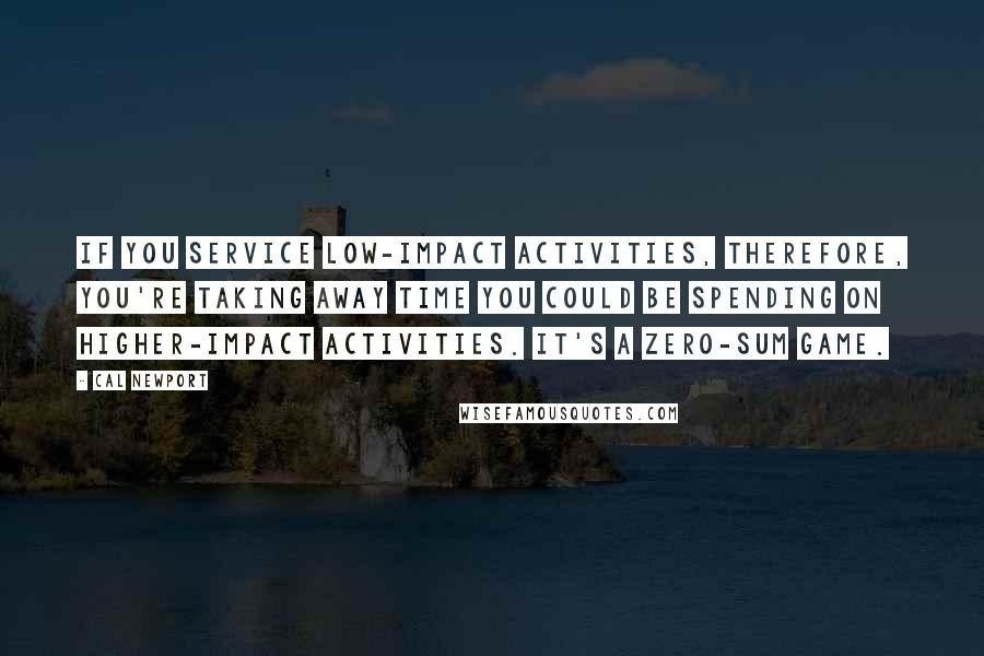 Cal Newport Quotes: If you service low-impact activities, therefore, you're taking away time you could be spending on higher-impact activities. It's a zero-sum game.