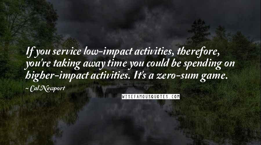 Cal Newport Quotes: If you service low-impact activities, therefore, you're taking away time you could be spending on higher-impact activities. It's a zero-sum game.