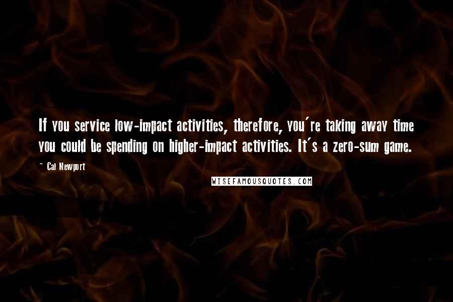 Cal Newport Quotes: If you service low-impact activities, therefore, you're taking away time you could be spending on higher-impact activities. It's a zero-sum game.