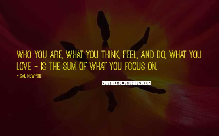 Cal Newport Quotes: Who you are, what you think, feel, and do, what you love - is the sum of what you focus on.