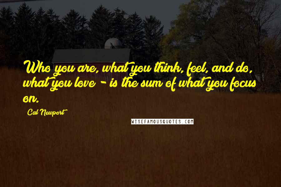 Cal Newport Quotes: Who you are, what you think, feel, and do, what you love - is the sum of what you focus on.