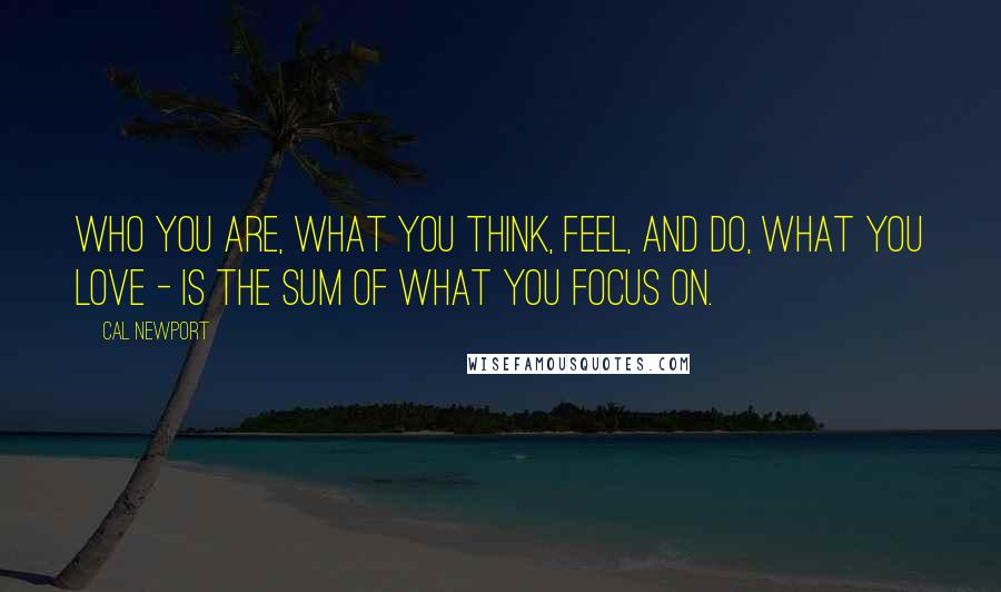 Cal Newport Quotes: Who you are, what you think, feel, and do, what you love - is the sum of what you focus on.