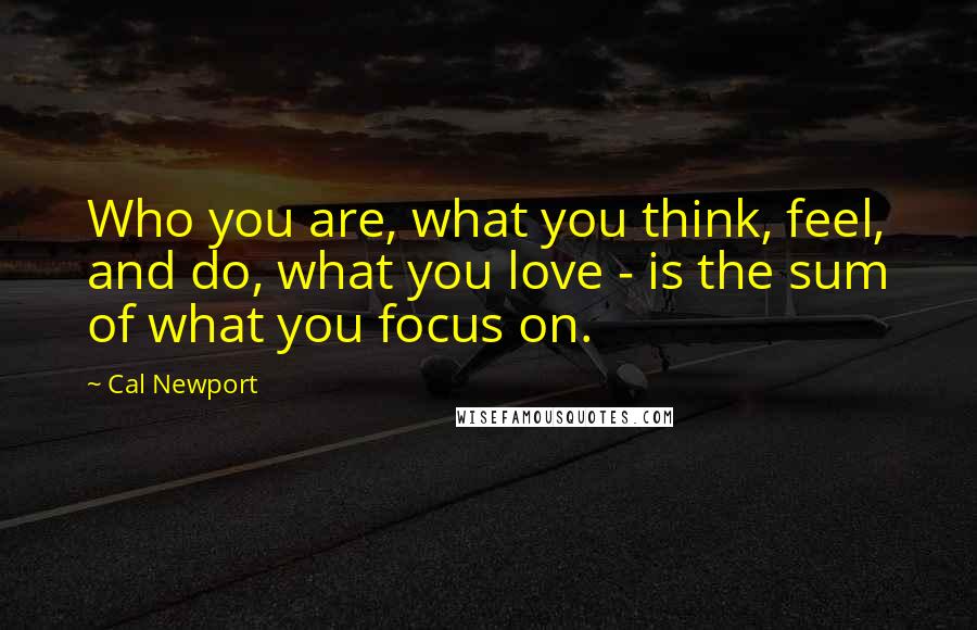 Cal Newport Quotes: Who you are, what you think, feel, and do, what you love - is the sum of what you focus on.