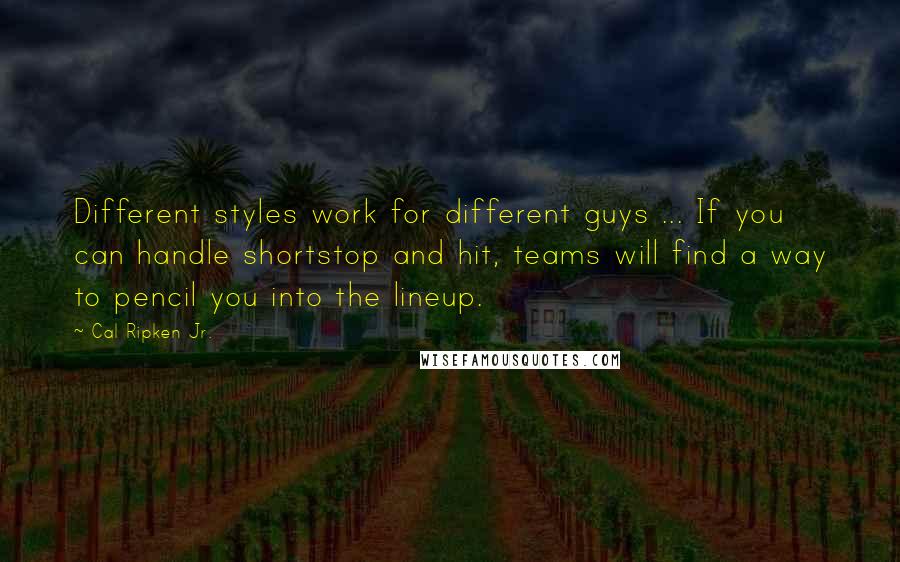 Cal Ripken Jr. Quotes: Different styles work for different guys ... If you can handle shortstop and hit, teams will find a way to pencil you into the lineup.