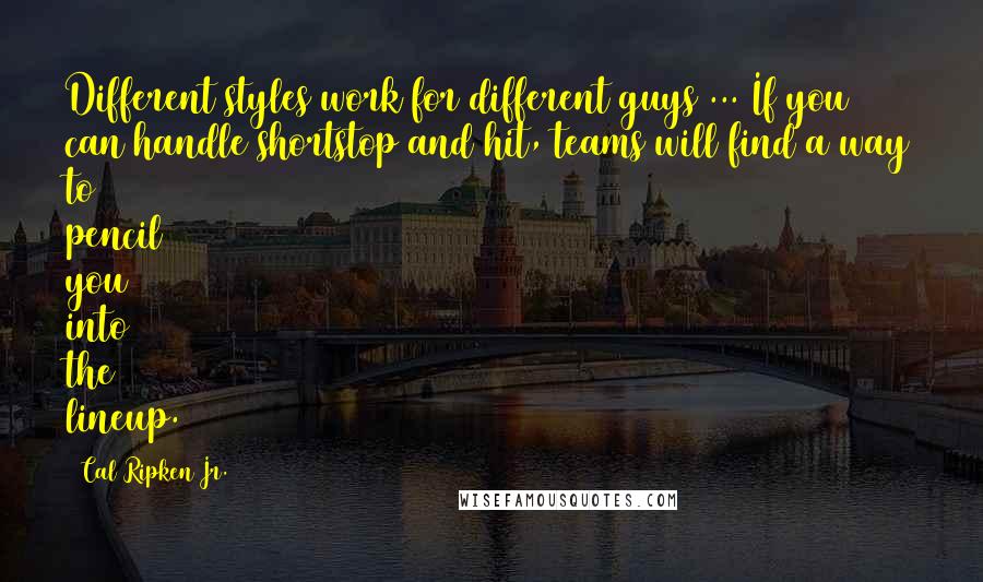 Cal Ripken Jr. Quotes: Different styles work for different guys ... If you can handle shortstop and hit, teams will find a way to pencil you into the lineup.