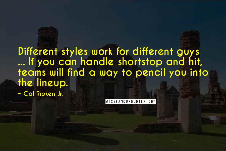 Cal Ripken Jr. Quotes: Different styles work for different guys ... If you can handle shortstop and hit, teams will find a way to pencil you into the lineup.