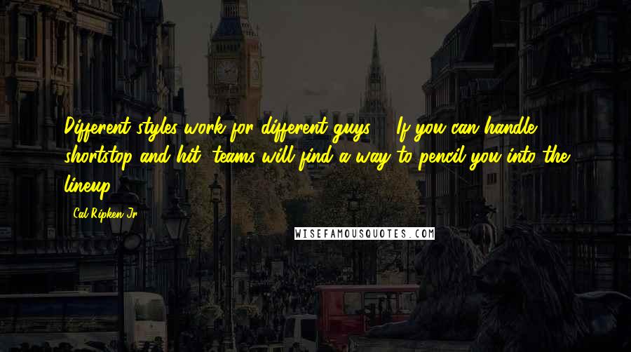 Cal Ripken Jr. Quotes: Different styles work for different guys ... If you can handle shortstop and hit, teams will find a way to pencil you into the lineup.