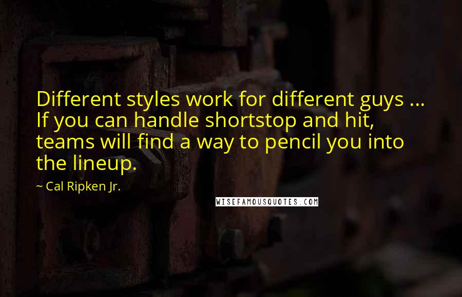 Cal Ripken Jr. Quotes: Different styles work for different guys ... If you can handle shortstop and hit, teams will find a way to pencil you into the lineup.