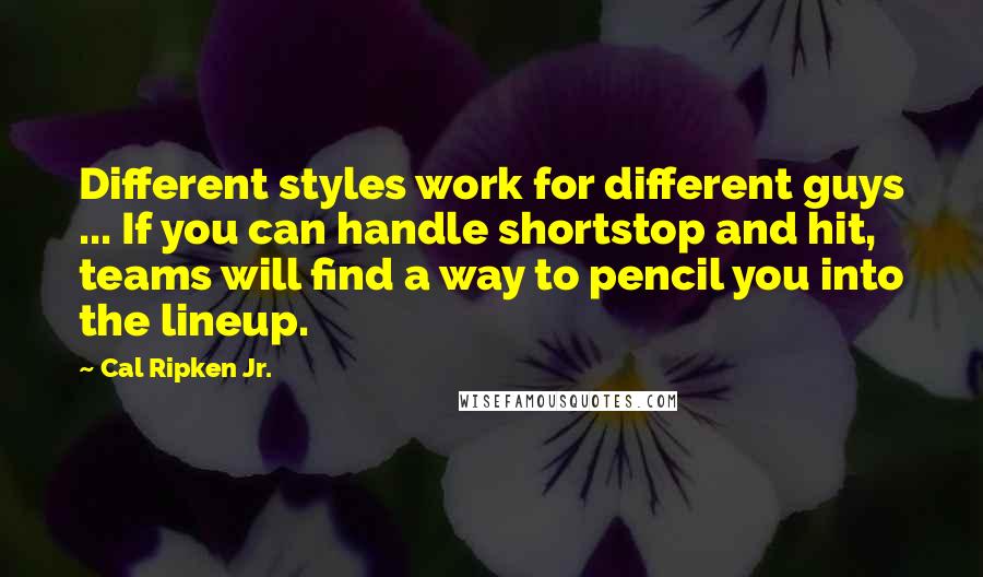 Cal Ripken Jr. Quotes: Different styles work for different guys ... If you can handle shortstop and hit, teams will find a way to pencil you into the lineup.