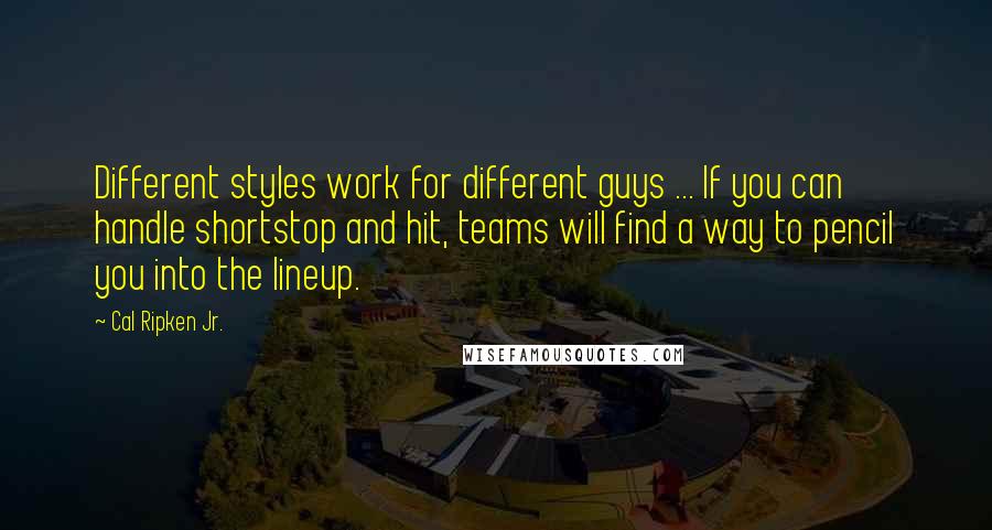 Cal Ripken Jr. Quotes: Different styles work for different guys ... If you can handle shortstop and hit, teams will find a way to pencil you into the lineup.