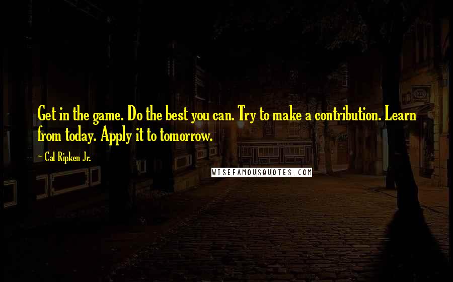 Cal Ripken Jr. Quotes: Get in the game. Do the best you can. Try to make a contribution. Learn from today. Apply it to tomorrow.