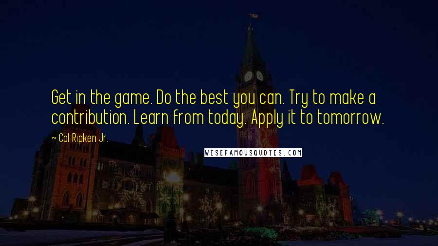 Cal Ripken Jr. Quotes: Get in the game. Do the best you can. Try to make a contribution. Learn from today. Apply it to tomorrow.