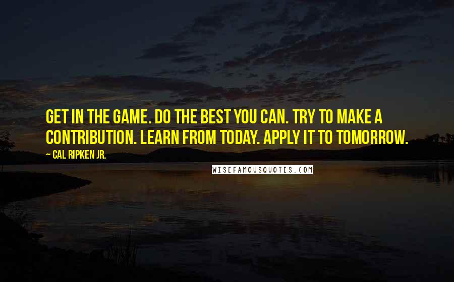 Cal Ripken Jr. Quotes: Get in the game. Do the best you can. Try to make a contribution. Learn from today. Apply it to tomorrow.