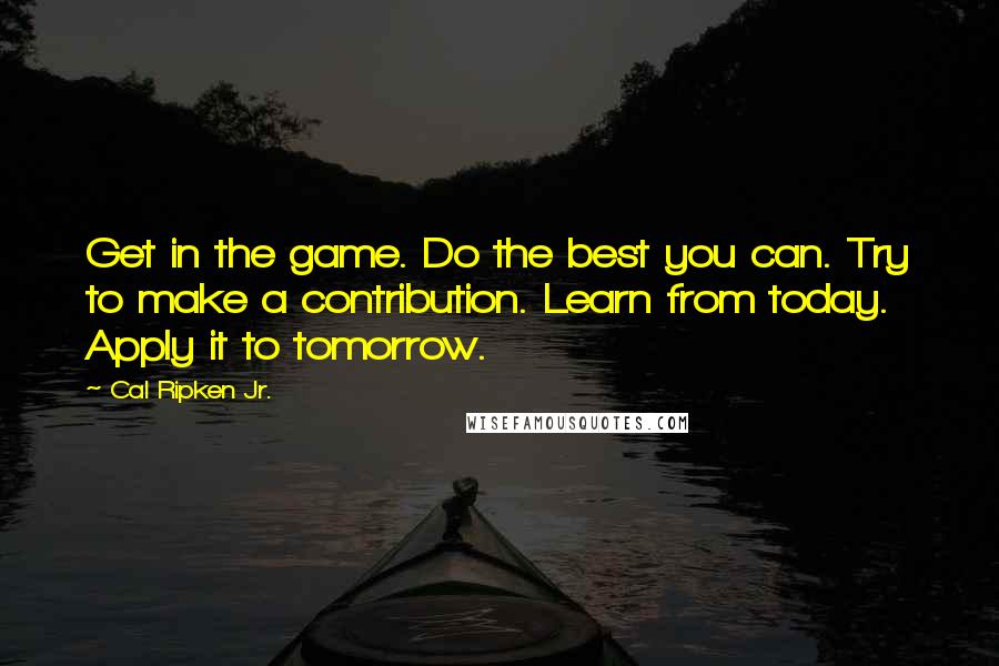 Cal Ripken Jr. Quotes: Get in the game. Do the best you can. Try to make a contribution. Learn from today. Apply it to tomorrow.