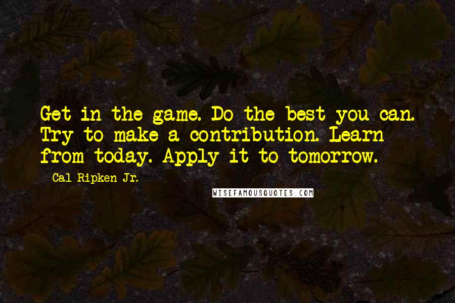 Cal Ripken Jr. Quotes: Get in the game. Do the best you can. Try to make a contribution. Learn from today. Apply it to tomorrow.