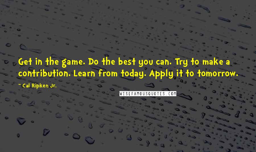 Cal Ripken Jr. Quotes: Get in the game. Do the best you can. Try to make a contribution. Learn from today. Apply it to tomorrow.