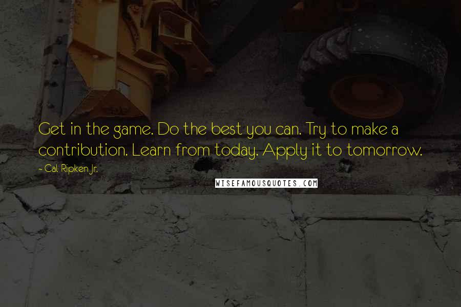 Cal Ripken Jr. Quotes: Get in the game. Do the best you can. Try to make a contribution. Learn from today. Apply it to tomorrow.