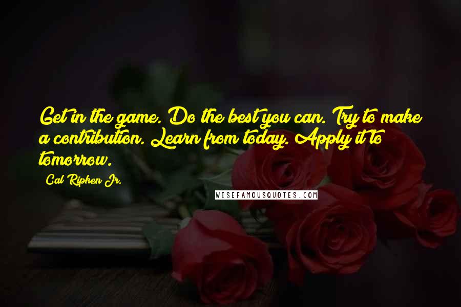 Cal Ripken Jr. Quotes: Get in the game. Do the best you can. Try to make a contribution. Learn from today. Apply it to tomorrow.