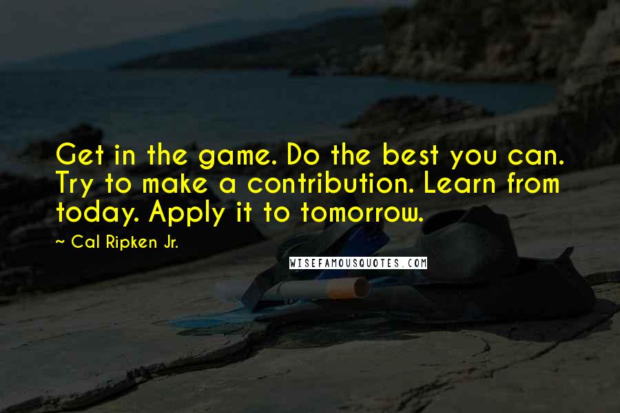 Cal Ripken Jr. Quotes: Get in the game. Do the best you can. Try to make a contribution. Learn from today. Apply it to tomorrow.