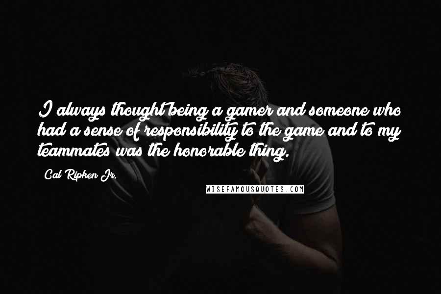 Cal Ripken Jr. Quotes: I always thought being a gamer and someone who had a sense of responsibility to the game and to my teammates was the honorable thing.