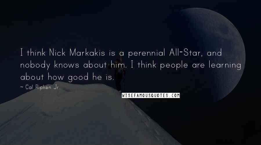 Cal Ripken Jr. Quotes: I think Nick Markakis is a perennial All-Star, and nobody knows about him. I think people are learning about how good he is.
