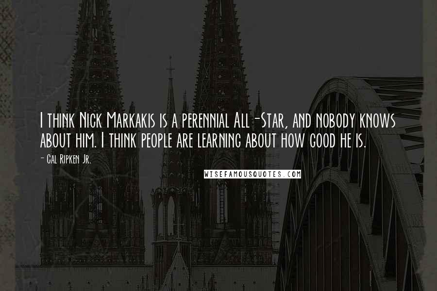 Cal Ripken Jr. Quotes: I think Nick Markakis is a perennial All-Star, and nobody knows about him. I think people are learning about how good he is.