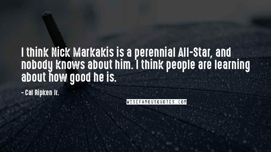 Cal Ripken Jr. Quotes: I think Nick Markakis is a perennial All-Star, and nobody knows about him. I think people are learning about how good he is.