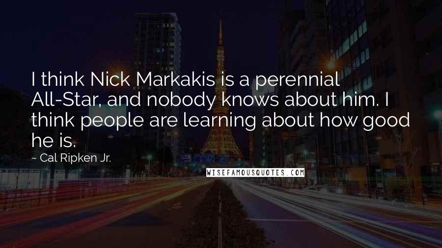 Cal Ripken Jr. Quotes: I think Nick Markakis is a perennial All-Star, and nobody knows about him. I think people are learning about how good he is.