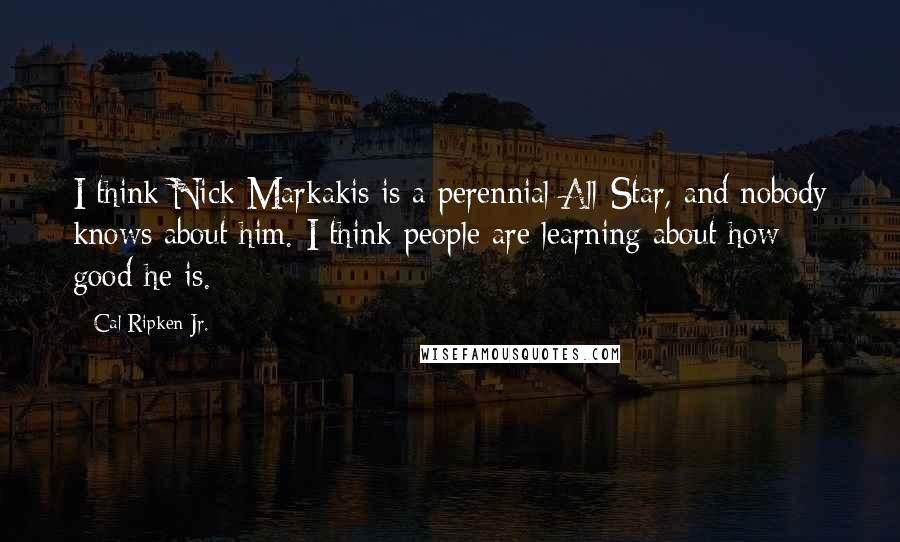 Cal Ripken Jr. Quotes: I think Nick Markakis is a perennial All-Star, and nobody knows about him. I think people are learning about how good he is.