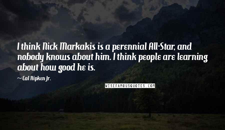 Cal Ripken Jr. Quotes: I think Nick Markakis is a perennial All-Star, and nobody knows about him. I think people are learning about how good he is.