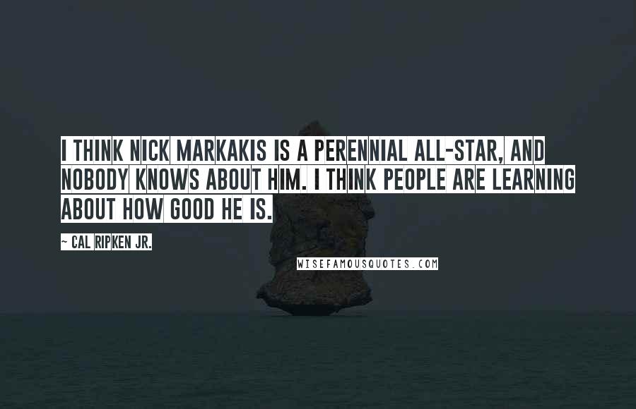 Cal Ripken Jr. Quotes: I think Nick Markakis is a perennial All-Star, and nobody knows about him. I think people are learning about how good he is.