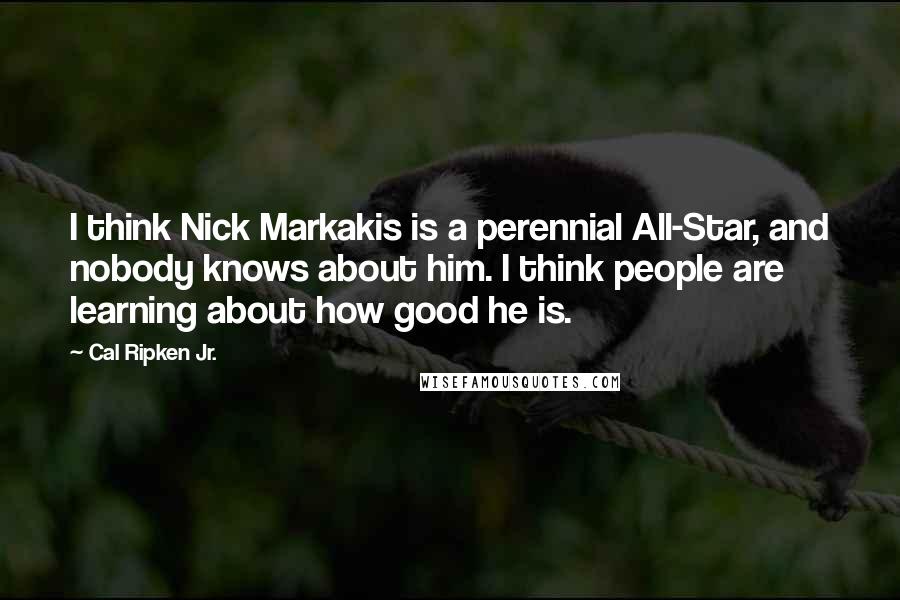 Cal Ripken Jr. Quotes: I think Nick Markakis is a perennial All-Star, and nobody knows about him. I think people are learning about how good he is.