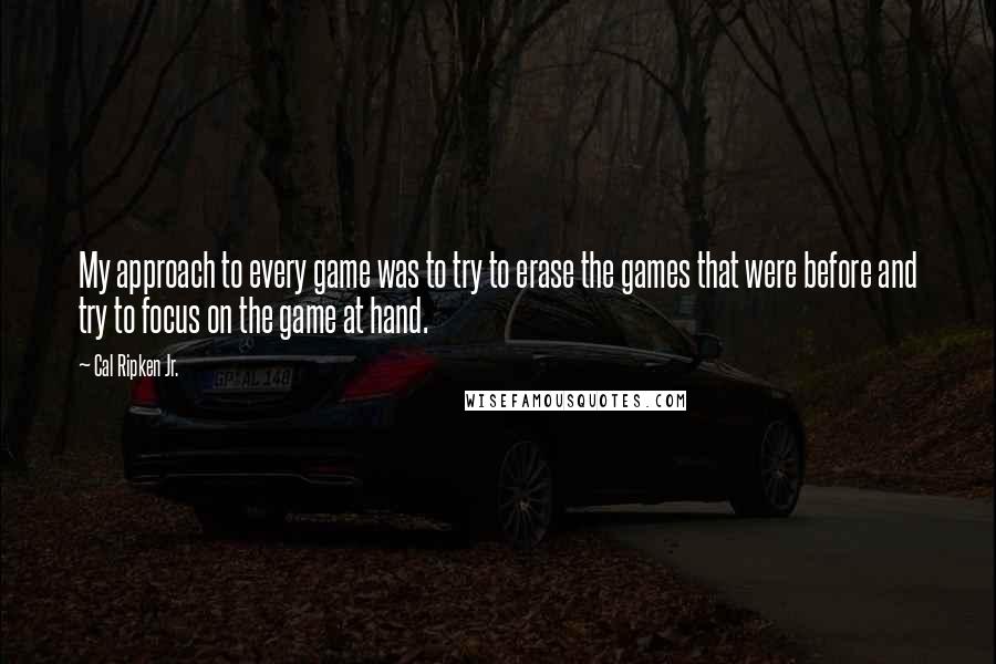 Cal Ripken Jr. Quotes: My approach to every game was to try to erase the games that were before and try to focus on the game at hand.