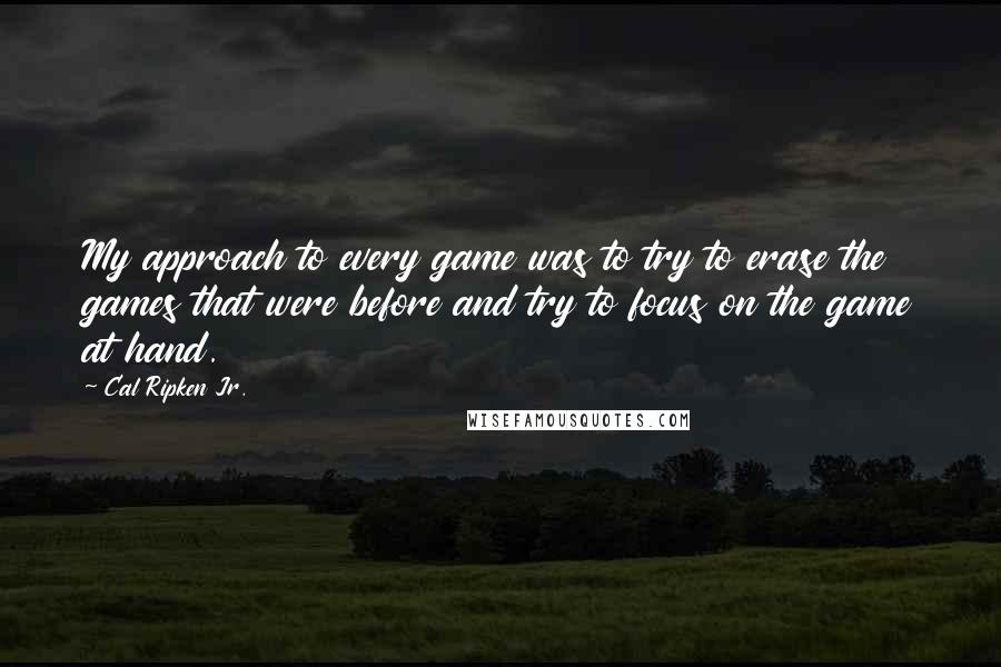 Cal Ripken Jr. Quotes: My approach to every game was to try to erase the games that were before and try to focus on the game at hand.