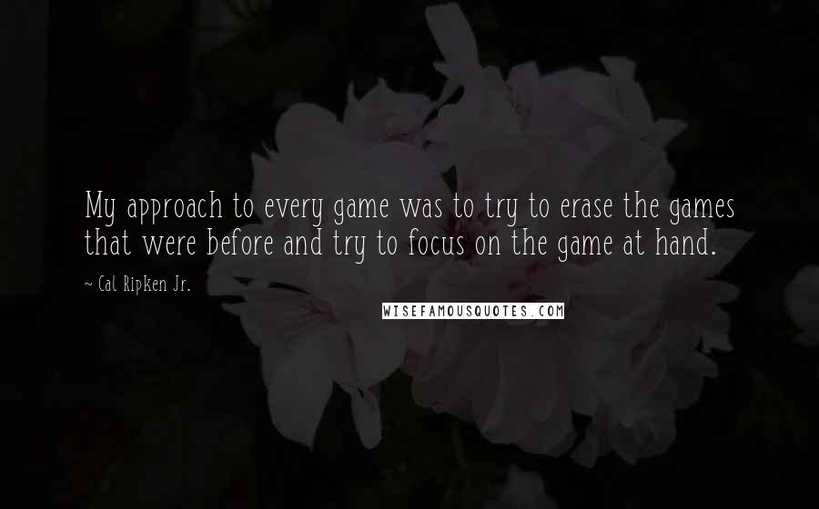Cal Ripken Jr. Quotes: My approach to every game was to try to erase the games that were before and try to focus on the game at hand.