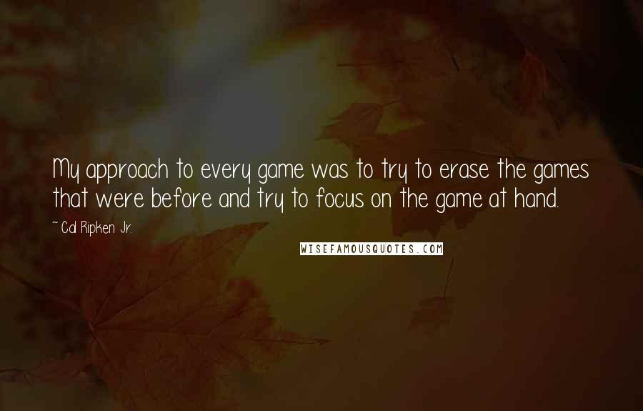 Cal Ripken Jr. Quotes: My approach to every game was to try to erase the games that were before and try to focus on the game at hand.