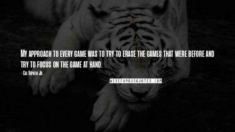 Cal Ripken Jr. Quotes: My approach to every game was to try to erase the games that were before and try to focus on the game at hand.