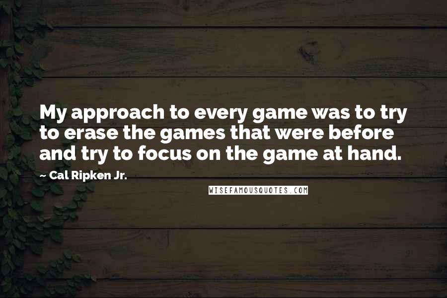 Cal Ripken Jr. Quotes: My approach to every game was to try to erase the games that were before and try to focus on the game at hand.