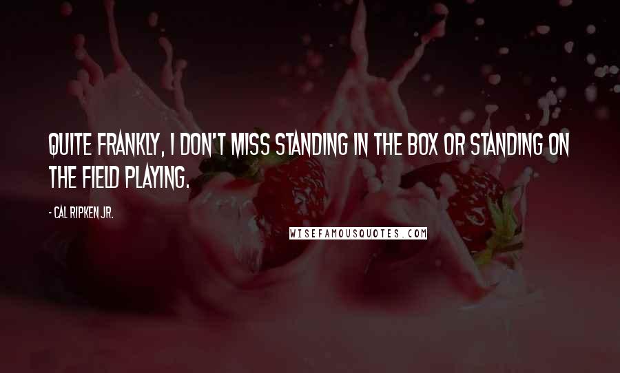 Cal Ripken Jr. Quotes: Quite frankly, I don't miss standing in the box or standing on the field playing.