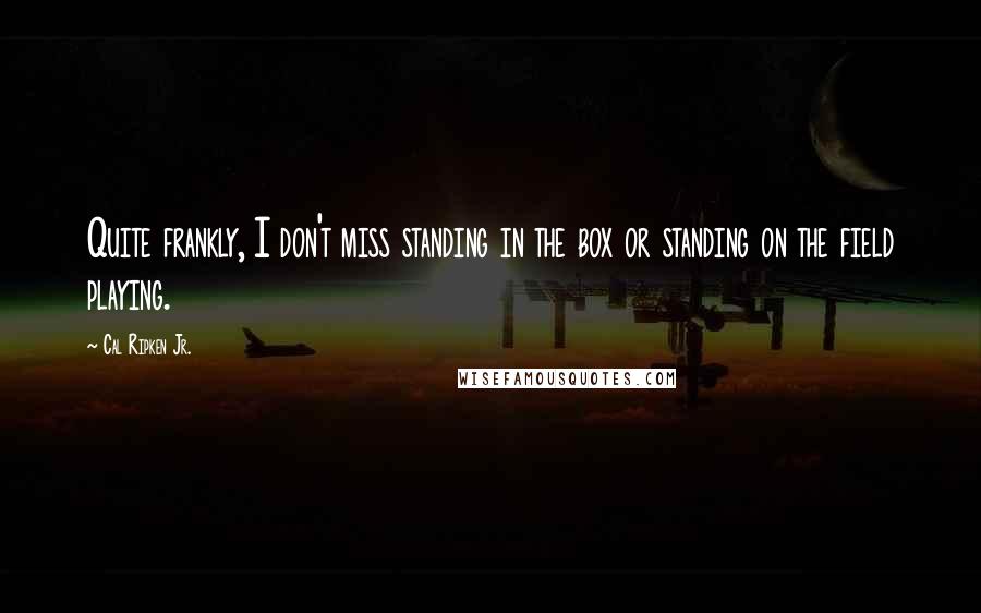 Cal Ripken Jr. Quotes: Quite frankly, I don't miss standing in the box or standing on the field playing.