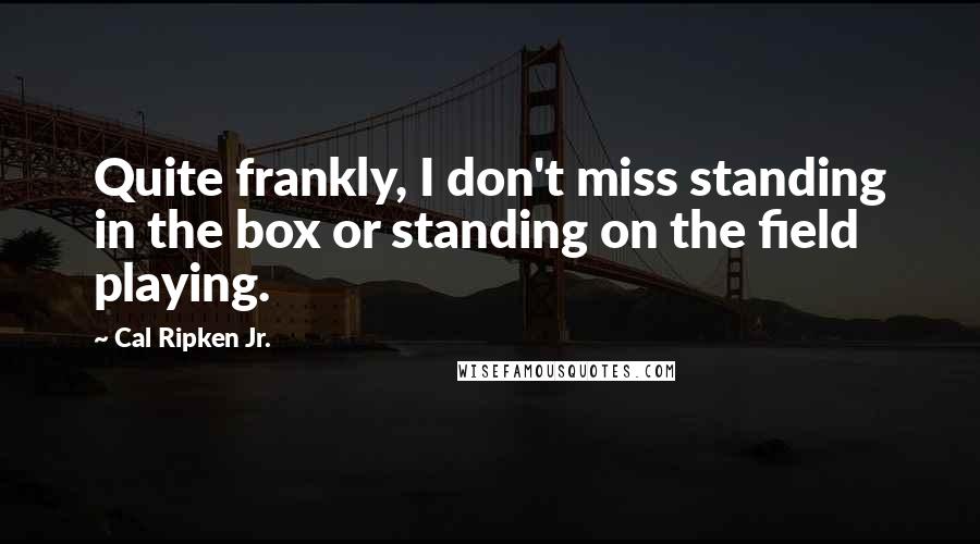 Cal Ripken Jr. Quotes: Quite frankly, I don't miss standing in the box or standing on the field playing.