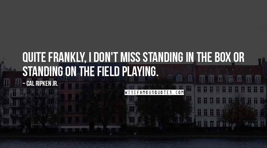 Cal Ripken Jr. Quotes: Quite frankly, I don't miss standing in the box or standing on the field playing.