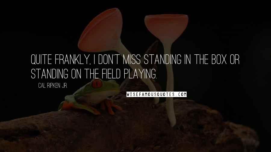 Cal Ripken Jr. Quotes: Quite frankly, I don't miss standing in the box or standing on the field playing.