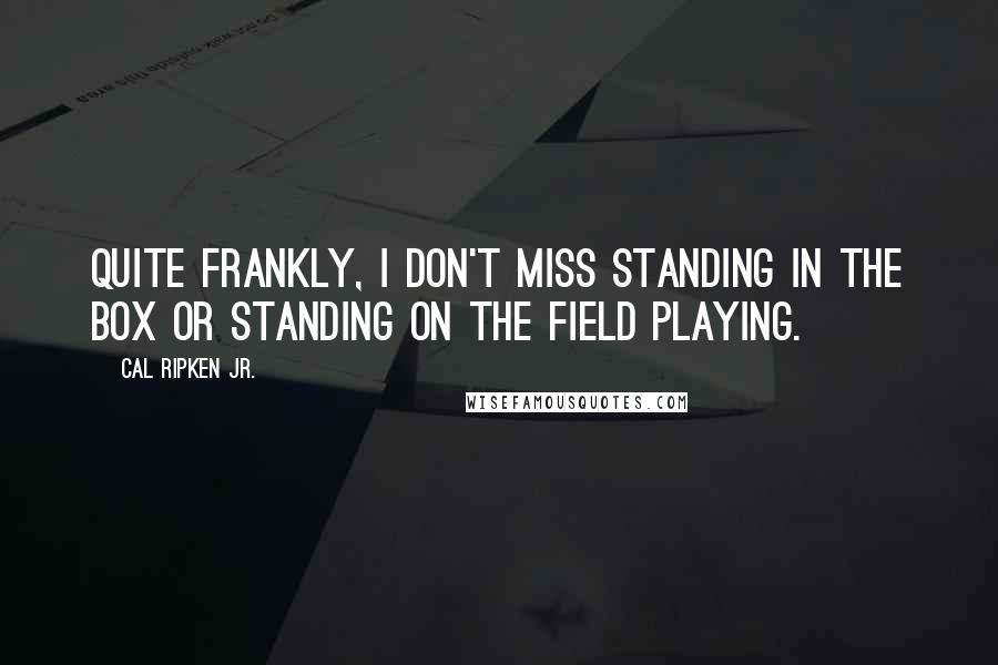 Cal Ripken Jr. Quotes: Quite frankly, I don't miss standing in the box or standing on the field playing.