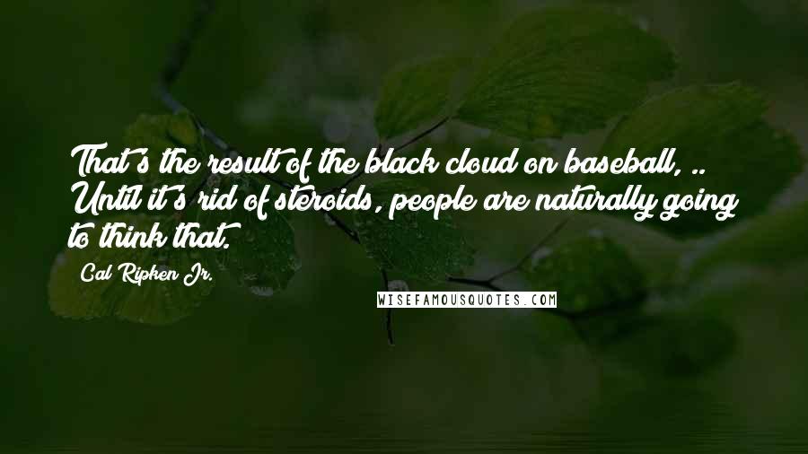 Cal Ripken Jr. Quotes: That's the result of the black cloud on baseball, .. Until it's rid of steroids, people are naturally going to think that.