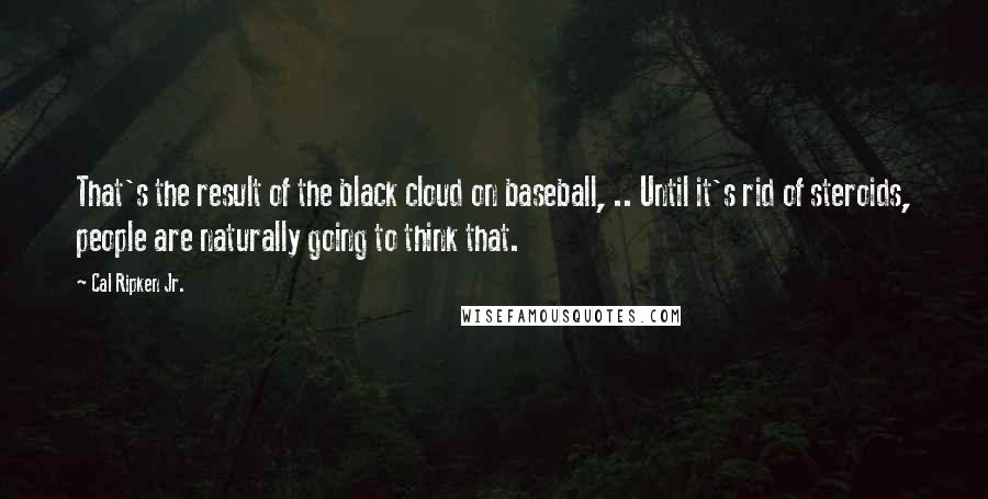 Cal Ripken Jr. Quotes: That's the result of the black cloud on baseball, .. Until it's rid of steroids, people are naturally going to think that.