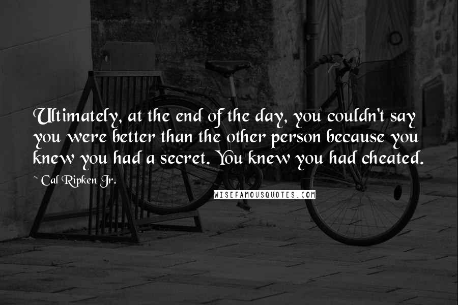 Cal Ripken Jr. Quotes: Ultimately, at the end of the day, you couldn't say you were better than the other person because you knew you had a secret. You knew you had cheated.