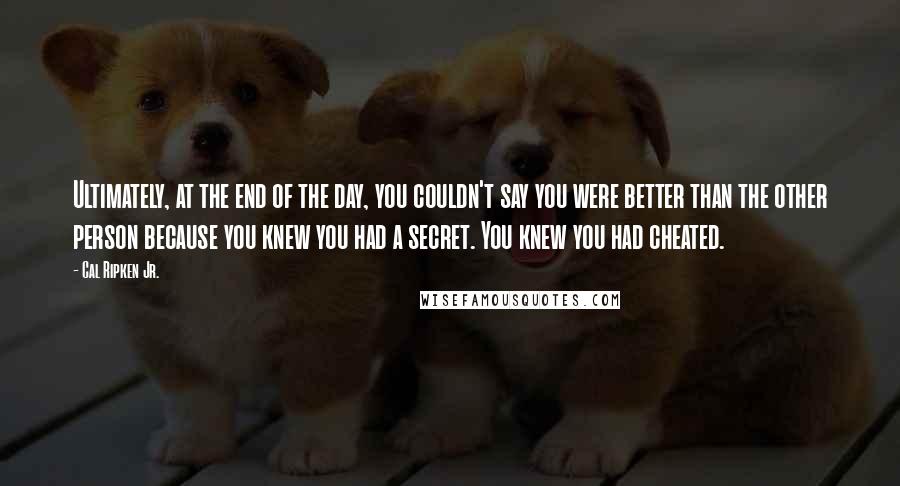 Cal Ripken Jr. Quotes: Ultimately, at the end of the day, you couldn't say you were better than the other person because you knew you had a secret. You knew you had cheated.