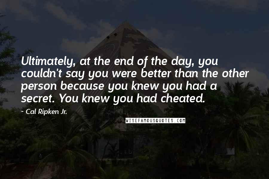 Cal Ripken Jr. Quotes: Ultimately, at the end of the day, you couldn't say you were better than the other person because you knew you had a secret. You knew you had cheated.